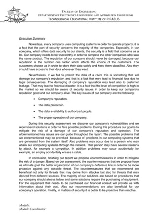 FACULTY OF ENGINEERING
DEPARTMENTS OF ELECTRONICS ENGINEERING AND AUTOMATION ENGINEERING
TECHNOLOGICAL EDUCATIONAL INSTITUTE OF PIRAEUS
Executive Summary
Nowadays, every company uses computing systems in order to operate properly, it is
a fact that the part of security concerns the majority of the companies. Especially, in our
company, which offers data security to our clients, the security is a field that concerns us a
lot. Our company needs to be trustworthy in order to compete the other companies who sale
the same product. The reputation of our company should never be damaged, because our
reputation is the number one factor which affects the choice of the customers. The
customers choose us in order to store their data safely and keep them classified. Also they
should have access to their data whenever they want.
Nevertheless, if we fail to protect the data of a client this is something that will
damage our company’s reputation and that is a fact that may lead to financial loss due to
legal consequences. The damaging of company’s reputation may lead also to customer
leakage. That may lead to financial disaster. It is a fact that the level of competition is high in
the market so we should be aware of security issues in order to keep our company’s
reputation good and our company alive. The key issues of our company are the following:
• Company’s reputation.
• The data protection.
• The data availability to authorized people.
• The proper operation of our company.
During this security assessment we discover our company’s vulnerabilities and we
recommend solutions in order to face possible problems. During this procedure our goal is to
mitigate the risk of a damage of our company’s reputation and operation. The
aforementioned key issues are our guide throughout the report. The possible problems that
we aforementioned may be provoked because of problems in our computing systems that
are generated from the system itself. Also problems may occur due to a person who may
attack our computing systems through the network. That person may have several reasons
to attack, for example a competitor. In addition problems may occur accidentally for
example, an employ accidentally erases a cable.
In conclusion, finishing our report we propose countermeasures in order to mitigate
the risk of a danger. Based on our assessment, the countermeasures that we propose have
as ultimate goal the better organization of our company’s defensive line in order to be more
proactive against any possible threat. The countermeasures that we recommend are
beneficial not only for threats that may derive from attacker but also for threats that may
derived from deferent sources. The majority of our solutions are based on procedures that
our company should always follow and some solutions require the purchasing of equipment.
For the equipment that needs to be purchased our financial consult will provide us with
information about their cost. Also our recommendations are also beneficial for our
company’s operation. Finally, in matters of security it is better to be proactive than reactive.
Module:
Module Coordinator:
 