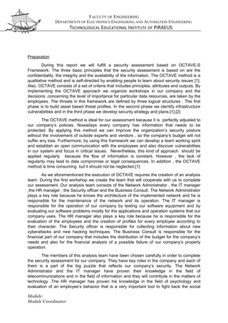 FACULTY OF ENGINEERING
DEPARTMENTS OF ELECTRONICS ENGINEERING AND AUTOMATION ENGINEERING
TECHNOLOGICAL EDUCATIONAL INSTITUTE OF PIRAEUS
Preparation
During this report we will fulfill a security assessment based on OCTAVE-S
Framework. The three basic principles that the security assessment is based on are the
confidentiality, the integrity and the availability of the information. The OCTAVE method is a
qualitative method and is self-directed by enabling people to learn about security issues [1].
Also, OCTAVE consists of a set of criteria that includes principles, attributes and outputs. By
implementing the OCTAVE approach we organize workshops in our company and the
decisions ,concerning the level of importance for particular data resources, are taken by the
employees. The threats in this framework are defined by three logical structures . The first
phase is to build asset based threat profiles. In the second phase we identify infrastructure
vulnerabilities and in the third phase we develop security strategy and plans.[1],[2]
The OCTAVE method is ideal for our assessment because it is perfectly adjusted to
our company’s policies. Nowadays every company has information that needs to be
protected. By applying this method we can improve the organization’s security posture
without the involvement of outside experts and vendors , so the company’s budget will not
suffer any loss. Furthermore, by using this framework we can develop a team working spirit
and establish an open communication with the employees and also discover vulnerabilities
in our system and focus in critical issues. Nevertheless, this kind of approach should be
applied regularly because the flow of information is constant. However , the lack of
regularity may lead to data compromise or legal consequences. In addition , the OCTAVE
method is time consuming but it should not be neglected.[1]
As we aforementioned the execution of OCTAVE requires the creation of an analysis
team. During the first workshop we create the team that will cooperate with us to complete
our assessment. Our analysis team consists of the Network Administrator , the IT manager
,the HR manager , the Security officer and the Business Consult. The Network Administrator
plays a key role because he knows the architecture of the implemented network and he is
responsible for the maintenance of the network and its operation. The IT manager is
responsible for the operation of our company by testing our software equipment and by
evaluating our software problems mostly for the applications and operation systems that our
company uses. The HR manager also plays a key role because he is responsible for the
evaluation of the employees and the creation of profiles for every employee according to
their character. The Security officer is responsible for collecting information about new
cyberattacks and new hacking techniques. The Business Consult is responsible for the
financial part of our company that includes the distribution of the budget for the company’s
needs and also for the financial analysis of a possible failure of our company’s properly
operation.
The members of this analysis team have been chosen carefully in order to complete
the security assessment for our company. They have key roles in the company and each of
them is a part of the big puzzle that reflects our company’s security. The Network
Administrator and the IT manager have proven their knowledge in the field of
telecommunications and in the field of information and they will contribute in the matters of
technology .The HR manager has proven his knowledge in the field of psychology and
evaluation of an employee’s behavior that is a very important tool to fight back the social
Module:
Module Coordinator:
 
