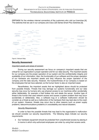 FACULTY OF ENGINEERING
DEPARTMENTS OF ELECTRONICS ENGINEERING AND AUTOMATION ENGINEERING
TECHNOLOGICAL EDUCATIONAL INSTITUTE OF PIRAEUS
SRP546W for the wireless internet connection of the customers who visit our branches [4].
The switches that we use in our company are Cisco 220 Series Smart Plus Switches [5].
DMZ
Interne t Fire wall
Wi-Fi
Inne r Firewall
Web Serve r/V M
Exchang e Server
A pplication
Se rver/VM
Database Serve r
Web Serve r
Customer
Interne t Firewa ll
Interne t
End Use r
E nd User
WAN Connection
VPN Connection
DMZ
Internet Fire wall
W i-Fi
Inne r Firewall
Web Serve r/VM
Exchang e Se rver
Applica tion Server/
VM Databa se
Se rver
Web Serve r
Custome r
Interne t
E nd User
End User
WAN Connection
VPN Connection
DMZ
Interne t Fire wall
Wi-Fi
Web Serve r/VM
E xchange Server
Applica tion Serve r/
V M Da tabase
Se rve r
W eb Serve r
Customer
Interne t
E nd Use r
E nd Use r
WAN Connection
VPN Connection
Internet Firewa ll
Interne t Firewall
DMZ
Internet Firewa ll
W i-Fi
Inne r Firew all
Web Serve r/V M
Exchange Se rver
Applica tion S erver/VM
Da tabase Serve r
Web Server
Customer
Interne t Fire wall
Internet
End Use r
End Use r
WAN Connection
VPN Connection
Backup Application
Server/V M Da tabase
Serve r
Backup W eb Server/VM
Exchang e Se rver
Internet Fire wall
Figure1. Network Map
Security Assessment
Important assets and areas of concern
During our security assessment we focus on company’s important assets that are
critical for our organization’s proper operation and for our data security. The important assets
for our company are the proper operation of our system and the confidentiality integrity and
availability of our information. Also, the functionality of our software and the proper operation
of our hardware are important assets and they influence the proper operation of the
company and the data security. However, the trustworthiness of our company is based on
the employees that we have selected, so the human factor is also an important asset.
Nevertheless, the important assets that we highlighted above should be protected
from possible threats. Threats that may damage our systems functionality and our data
security may occur by humans who use physical access to our machines either accidentally
either deliberately, for example a thief brakes into and steals the server. Another type of
threat is the human that uses network access and causes a system problem that may occur
accidentally or deliberately. Also, a software bug or a software malfunction should be
consider as a threat as well as a malfunction of the hardware that may lead also to the crash
of our system. However, threats may occur due to other reasons such us power supply
problems, telecommunications problems or unavailability and natural disasters.
Security Requirements
In order to face the possible threats that may lead to the organization’s malfunction
we should consider our security requirements. The following steps indicate our security
requirements:
• Our hardware equipment should be protected from unauthorized access by placing it
in rooms in which only authorized employees can enter by using their access cards.
Module:
Module Coordinator:
 