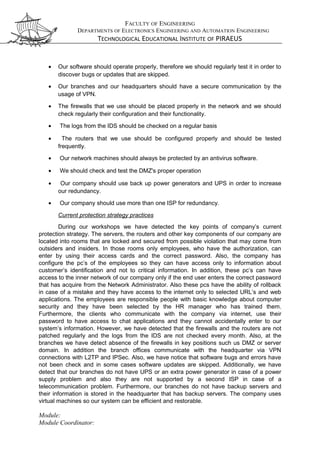 FACULTY OF ENGINEERING
DEPARTMENTS OF ELECTRONICS ENGINEERING AND AUTOMATION ENGINEERING
TECHNOLOGICAL EDUCATIONAL INSTITUTE OF PIRAEUS
• Our software should operate properly, therefore we should regularly test it in order to
discover bugs or updates that are skipped.
• Our branches and our headquarters should have a secure communication by the
usage of VPN.
• The firewalls that we use should be placed properly in the network and we should
check regularly their configuration and their functionality.
• The logs from the IDS should be checked on a regular basis
• The routers that we use should be configured properly and should be tested
frequently.
• Our network machines should always be protected by an antivirus software.
• We should check and test the DMZ's proper operation
• Our company should use back up power generators and UPS in order to increase
our redundancy.
• Our company should use more than one ISP for redundancy.
Current protection strategy practices
During our workshops we have detected the key points of company’s current
protection strategy. The servers, the routers and other key components of our company are
located into rooms that are locked and secured from possible violation that may come from
outsiders and insiders. In those rooms only employees, who have the authorization, can
enter by using their access cards and the correct password. Also, the company has
configure the pc’s of the employees so they can have access only to information about
customer’s identification and not to critical information. In addition, these pc’s can have
access to the inner network of our company only if the end user enters the correct password
that has acquire from the Network Administrator. Also these pcs have the ability of rollback
in case of a mistake and they have access to the internet only to selected URL’s and web
applications. The employees are responsible people with basic knowledge about computer
security and they have been selected by the HR manager who has trained them.
Furthermore, the clients who communicate with the company via internet, use their
password to have access to chat applications and they cannot accidentally enter to our
system’s information. However, we have detected that the firewalls and the routers are not
patched regularly and the logs from the IDS are not checked every month. Also, at the
branches we have detect absence of the firewalls in key positions such us DMZ or server
domain. In addition the branch offices communicate with the headquarter via VPN
connections with L2TP and IPSec. Also, we have notice that software bugs and errors have
not been check and in some cases software updates are skipped. Additionally, we have
detect that our branches do not have UPS or an extra power generator in case of a power
supply problem and also they are not supported by a second ISP in case of a
telecommunication problem. Furthermore, our branches do not have backup servers and
their information is stored in the headquarter that has backup servers. The company uses
virtual machines so our system can be efficient and restorable.
Module:
Module Coordinator:
 