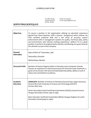 1
CURRICULUM VITAE
P.O. BOX TN 926,
TESHIE-NUNGUA-
ESTATE. ACCRA
Phone: 024-4091219
E-mail: tequaye@yahoo.com
BORTEYPRINCEBORTEQUAYE
Objectives To secure a position in the organization utilizing my abundant experience
gained from food industries. With a Science background which endows me
with excellent analytical skills and a rich sense of accuracy, system
enforcement skills in management systems for quality, Technical sales, safety
and environment, with relevant working experience; I believe I’m in a great
position to perform all assigned duties thereby contributing my quota towards
the ultimate success of the company.
Personal
Information
Date of Birth:16th November, 1981
Nationality: Ghanaian
Marital Status: Married
Personal Profile Bachelor of Science Degree holder in Chemistry and a Computer Literate.
Possess an experience in chemical processes for food and water treatment, a
good communicator with demonstrated leadership ability, ability to work in
teams and committed to excellence.
Academic
Education
GRADUATE: Bachelor of Science in Chemistry (Second Class Upper Honours).
Kwame Nkrumah University of Science and Technology (KNUST)
Kumasi, May 2005.
Senior Secondary School Certificate Examination (SSSCE), General Science
Nungua Secondary School, 1997 to 1999.
Basic Education Certificate Examination (BECE), Nungua Anglican (1) Junior
Secondary School,(1994 to 1996)
 