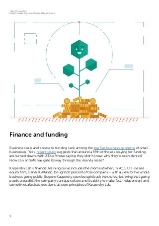 9
Take 10 minutes:
insight on big decisions for small businesses
Finance and funding
Business costs and access to funding rank among the top five business concerns of small
businesses. Yet a recent study suggests that around a fifth of those applying for funding
are turned down, with 23% of those saying they didn’t know why they’d been denied.
How can an SMB navigate its way through the money maze?
Kaspersky Lab’s financial learning curve includes the moment when, in 2011, U.S.-based
equity firm, General Atlantic, bought 20 percent of the company – with a view to the whole
business going public. Eugene Kaspersky soon bought back the shares, believing that going
public would kill the company’s unique culture and its ability to make fast, independent and
sometimes altruistic decisions: all core principles of Kaspersky Lab.
 