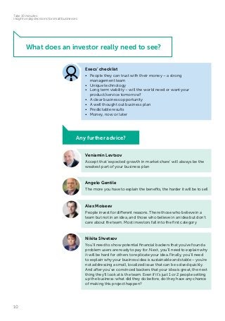 10
Take 10 minutes:
insight on big decisions for small businesses
What does an investor really need to see?
Veniamin Levtsov
Accept that ‘expected growth in market share’ will always be the
weakest part of your business plan
Execs’ checklist
•	 People they can trust with their money – a strong
management team
•	 Unique technology
•	 Long term viability – will the world need or want your
product/service tomorrow?
•	 A clear business opportunity
•	 A well thought out business plan
•	 Predictable results
•	 Money, now or later
Angelo Gentile
The more you have to explain the benefits, the harder it will be to sell
Alex Moiseev
People invest for different reasons. There those who believe in a
team but not in an idea, and those who believe in an idea but don’t
care about the team. Most investors fall into the first category
Nikita Shvetsov
You’ll need to show potential financial backers that you’ve found a
problem users are ready to pay for. Next, you’ll need to explain why
it will be hard for others to replicate your idea. Finally, you’ll need
to explain why your business idea is sustainable and stable – you’re
not addressing a small, localized issue that can be solved quickly.
And after you’ve convinced backers that your idea is great, the next
thing they’ll look at is the team. Even if it’s just 1 or 2 people setting
up the business: what did they do before, do they have any chance
of making this project happen?
Any further advice?
 