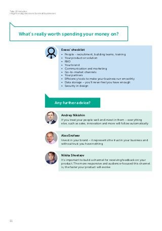 11
Take 10 minutes:
insight on big decisions for small businesses
What’s really worth spending your money on?
Andrey Nikishin
If you treat your people well and invest in them – everything
else, such as sales, innovation and more will follow automatically
Alex Erofeev
Invest in your brand – it represents the trust in your business and
without trust you have nothing
Nikita Shvetsov
It’s important to build a channel for receiving feedback on your
product. The more responsive and audience-focused this channel
is, the faster your product will evolve
Execs’ checklist
•	 People - recruitment, building teams, training
•	 Your product or solution
•	R&D
•	 Your brand
•	 Communication and marketing
•	 Go-to-market channels
•	 Your partners
•	 Efficiency tools to make your business run smoothly
•	 Data storage – you’ll never feel you have enough
•	 Security in design
Any further advice?
 
