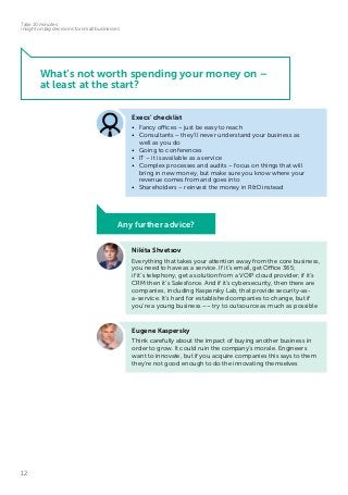 12
Take 10 minutes:
insight on big decisions for small businesses
What’s not worth spending your money on –
at least at the start?
Nikita Shvetsov
Everything that takes your attention away from the core business,
you need to have as a service. If it’s email, get Office 365;
if it’s telephony, get a solution from a VOIP cloud provider; if it’s
CRM then it’s Salesforce. And if it’s cybersecurity, then there are
companies, including Kaspersky Lab, that provide security-as-
a-service. It’s hard for established companies to change, but if
you’re a young business –– try to outsource as much as possible
Eugene Kaspersky
Think carefully about the impact of buying another business in
order to grow. It could ruin the company’s morale. Engineers
want to innovate, but if you acquire companies this says to them
they’re not good enough to do the innovating themselves
Execs’ checklist
•	 Fancy offices – just be easy to reach
•	 Consultants – they’ll never understand your business as
well as you do
•	 Going to conferences
•	 IT – it is available as a service
•	 Complex processes and audits – focus on things that will
bring in new money, but make sure you know where your
revenue comes from and goes into
•	 Shareholders – reinvest the money in R&D instead
Any further advice?
 