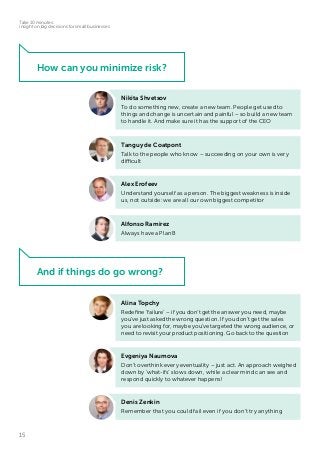 15
Take 10 minutes:
insight on big decisions for small businesses
Evgeniya Naumova
Don’t overthink every eventuality – just act. An approach weighed
down by ‘what-ifs’ slows down, while a clear mind can see and
respond quickly to whatever happens!
Nikita Shvetsov
To do something new, create a new team. People get used to
things and change is uncertain and painful – so build a new team
to handle it. And make sure it has the support of the CEO
Tanguy de Coatpont
Talk to the people who know – succeeding on your own is very
difficult
Alex Erofeev
Understand yourself as a person. The biggest weakness is inside
us, not outside: we are all our own biggest competitor
Alfonso Ramirez
Always have a Plan B
Alina Topchy
Redefine ‘failure’ – if you don’t get the answer you need, maybe
you’ve just asked the wrong question. If you don’t get the sales
you are looking for, maybe you’ve targeted the wrong audience, or
need to revisit your product positioning. Go back to the question
Denis Zenkin
Remember that you could fail even if you don’t try anything
How can you minimize risk?
And if things do go wrong?
 