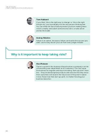 16
Take 10 minutes:
insight on big decisions for small businesses
Tom Hubbard
If you think ‘this is the right way to change’ or ‘this is the right
thing to do,’ you’re probably not the only person thinking that.
You can either let fear of failure prevent you from making these
visions a reality and watch someone else do it, or take action
and be the leader
Andrey Nikishin
Failure is an option, because a failure can lead to the success you
seek. Learn every lesson you can from every single mistake
Alex Moiseev
There is a point in the business lifecycle when a company is at risk
of becoming over-dependent on its customers. This can cause
the business to stagnate and stop innovating. Start-ups don’t have
this – they create disruptive products and services that they know
their customers will need in the future even if they don’t realize
it now. Never lose that start-up spirit, no matter how big your
business becomes
Why is it important to keep taking risks?
 