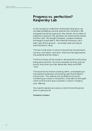17
Take 10 minutes:
insight on big decisions for small businesses
Progress vs. perfection?
Kaspersky Lab
As the company’s collection of telematic data grew, we
considered adding a service element for customers. We
analyzed everything rigorously: the market, the number of
potential customers, the dynamics for entering the market,
and the costs. We bought hardware, created a website
and began to promote it. We ticked all the boxes, yet it
didn’t get off the ground – we simply took too long to
demonstrate its value.
The fact is that when it comes to launching new products,
services, innovation, and more, there are two approaches:
the waterfall and the stream.
The first involves all the research, development and testing
being done up front. You have complete control, and can
launch only when you feel absolutely ready and 100%
“sure.”
The second one involves working within, and adapting to
the external landscape, and sharing near-final products
and services. This requires the confidence to launch
something you know is not perfect, to be able to relinquish
some control and to give customers a voice in shaping
your offering.
You need to decide very early on which kind of business
yours is going to be.
Veniamin Levtsov
 