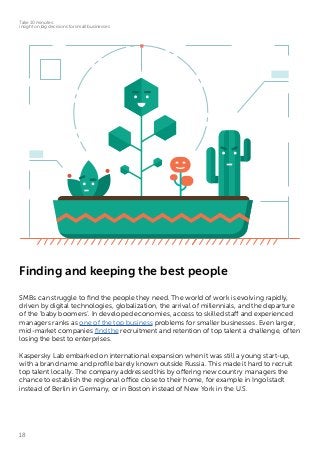 18
Take 10 minutes:
insight on big decisions for small businesses
Finding and keeping the best people
SMBs can struggle to find the people they need. The world of work is evolving rapidly,
driven by digital technologies, globalization, the arrival of millennials, and the departure
of the ‘baby boomers’. In developed economies, access to skilled staff and experienced
managers ranks as one of the top business problems for smaller businesses. Even larger,
mid-market companies find the recruitment and retention of top talent a challenge, often
losing the best to enterprises.
Kaspersky Lab embarked on international expansion when it was still a young start-up,
with a brand name and profile barely known outside Russia. This made it hard to recruit
top talent locally. The company addressed this by offering new country managers the
chance to establish the regional office close to their home, for example in Ingolstadt
instead of Berlin in Germany, or in Boston instead of New York in the U.S.
 