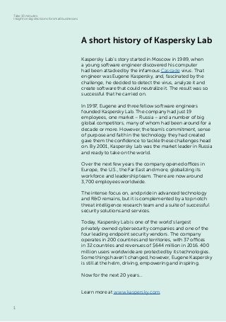 1
Take 10 minutes:
insight on big decisions for small businesses
A short history of Kaspersky Lab
Kaspersky Lab’s story started in Moscow in 1989, when
a young software engineer discovered his computer
had been attacked by the infamous Cascade virus. That
engineer was Eugene Kaspersky, and, fascinated by the
challenge, he decided to detect the virus, analyze it and
create software that could neutralize it. The result was so
successful that he carried on.
In 1997, Eugene and three fellow software engineers
founded Kaspersky Lab. The company had just 19
employees, one market – Russia – and a number of big
global competitors, many of whom had been around for a
decade or more. However, the team’s commitment, sense
of purpose and faith in the technology they had created
gave them the confidence to tackle these challenges head
on. By 2001, Kaspersky Lab was the market leader in Russia
and ready to take on the world.
Over the next few years the company opened offices in
Europe, the U.S., the Far East and more, globalizing its
workforce and leadership team. There are now around
3,700 employees worldwide.
The intense focus on, and pride in advanced technology
and R&D remains, but it is complemented by a top notch
threat intelligence research team and a suite of successful
security solutions and services.
Today, Kaspersky Lab is one of the world’s largest
privately owned cybersecurity companies and one of the
four leading endpoint security vendors. The company
operates in 200 countries and territories, with 37 offices
in 32 countries and revenues of $644 million in 2016. 400
million users worldwide are protected by its technologies.
Some things haven’t changed, however, Eugene Kaspersky
is still at the helm, driving, empowering and inspiring.
Now for the next 20 years…
Learn more at www.kaspersky.com.
 