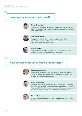 19
Take 10 minutes:
insight on big decisions for small businesses
Tom Hubbard
Organizations should always strive to hire for mindset over
skillset. You can’t teach having the right attitude
Claudio Martinelli
Apply the ‘first who, then what’ principle: define the type
of people you want working with you – then find a way of
integrating them into the business
Timur Biyachuev
Look at your business landscape. For example, the people we
fight everyday are highly skilled, so we need equally skilled and
talented people
How do you know who you need?
Timur Biyachuev
People at the start of their career don’t always know what they
want, or they say what they believe they are expected to say – so
it can be difficult to tell who they really are. I choose to ask about
failures: it’s in failures that real abilities present themselves
Tanguy de Coatpont
Sometimes you don’t know – you have to trust your instinct.
Consider people from other industries or sectors as they can
bring a fresh perspective and skills
Alex Erofeev
The ‘right’ people have a fire in them and you can see a light in
their eyes
How do you know when you’ve found them?
 