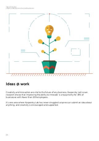 21
Take 10 minutes:
insight on big decisions for small businesses
Ideas @ work
Creativity and innovation are vital to the future of any business. Kaspersky Lab’s own
research shows that ‘improving the ability to innovate’ is a top priority for 39% of
businesses with fewer than 100 employees.
It’s one area where Kaspersky Lab has never struggled: anyone can submit an idea about
anything, and creativity is encouraged and supported.
 