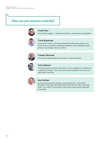 22
Take 10 minutes:
insight on big decisions for small businesses
Timur Biyachuev
If you don’t work in an environment that stimulates ideas, you
won’t see any growth. People are gifted in many different ways
and it is not always obvious at first
Costin Raiu
Turn it into a game – introduce contests, awards and recognition
Tom Hubbard
The best way to nurture creativity is not to suppress it. People are
creative by nature. The more you restrain people, the more you
stifle their creativity
Claudio Martinelli
You need to give people the space to make mistakes
Alex Erofeev
Successful creativity needs an environment of ‘controlled
freedom’: the goals should be fixed, but not the way to achieve
them. Too often it’s the other way round: fuzzy goals and rigid
processes
How can you nurture creativity?
 