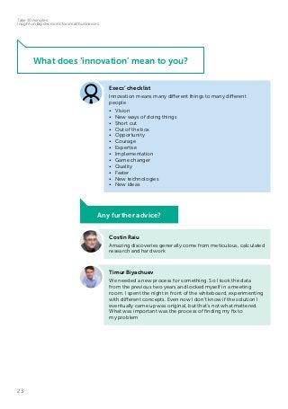 23
Take 10 minutes:
insight on big decisions for small businesses
Timur Biyachuev
We needed a new process for something. So I took the data
from the previous two years and locked myself in a meeting
room. I spent the night in front of the whiteboard, experimenting
with different concepts. Even now I don’t know if the solution I
eventually came up was original, but that’s not what mattered.
What was important was the process of finding my fix to
my problem
Costin Raiu
Amazing discoveries generally come from meticulous, calculated
research and hard work
Any further advice?
What does ‘innovation’ mean to you?
Execs’ checklist
Innovation means many different things to many different
people
•	Vision
•	 New ways of doing things
•	 Short cut
•	 Out of the box
•	Opportunity
•	Courage
•	Expertise
•	Implementation
•	 Game changer
•	Quality
•	Faster
•	 New technologies
•	 New ideas
 