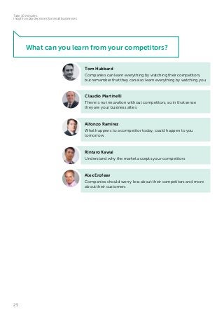25
Take 10 minutes:
insight on big decisions for small businesses
Tom Hubbard
Companies can learn everything by watching their competitors,
but remember that they can also learn everything by watching you
Claudio Martinelli
There is no innovation without competitors, so in that sense
they are your business allies
Alex Erofeev
Companies should worry less about their competitors and more
about their customers
Rintaro Kawai
Understand why the market accepts your competitors
Alfonzo Ramirez
What happens to a competitor today, could happen to you
tomorrow
What can you learn from your competitors?
 