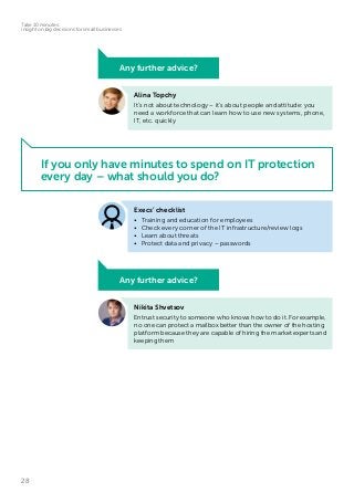 28
Take 10 minutes:
insight on big decisions for small businesses
If you only have minutes to spend on IT protection
every day – what should you do?
Alina Topchy
It’s not about technology – it’s about people and attitude: you
need a workforce that can learn how to use new systems, phone,
IT, etc. quickly
Nikita Shvetsov
Entrust security to someone who knows how to do it. For example,
no one can protect a mailbox better than the owner of the hosting
platform because they are capable of hiring the market experts and
keeping them
Any further advice?
Any further advice?
Execs’ checklist
•	 Training and education for employees
•	 Check every corner of the IT infrastructure/review logs
•	 Learn about threats
•	 Protect data and privacy – passwords
 