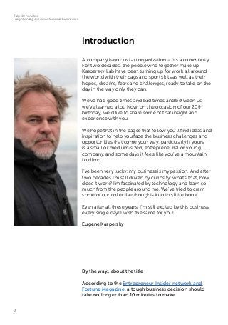 2
Take 10 minutes:
insight on big decisions for small businesses
Introduction
A company is not just an organization – it’s a community.
For two decades, the people who together make up
Kaspersky Lab have been turning up for work all around
the world with their bags and sports kits as well as their
hopes, dreams, fears and challenges, ready to take on the
day in the way only they can.
We’ve had good times and bad times and between us
we’ve learned a lot. Now, on the occasion of our 20th
birthday, we’d like to share some of that insight and
experience with you.
We hope that in the pages that follow you’ll find ideas and
inspiration to help you face the business challenges and
opportunities that come your way; particularly if yours
is a small or medium-sized, entrepreneurial or young
company, and some days it feels like you’ve a mountain
to climb.
I’ve been very lucky: my business is my passion. And after
two decades I’m still driven by curiosity: what’s that, how
does it work? I’m fascinated by technology and learn so
much from the people around me. We’ve tried to cram
some of our collective thoughts into this little book.
Even after all these years, I’m still excited by this business
every single day! I wish the same for you!
Eugene Kaspersky
By the way…about the title
According to the Entrepreneur Insider network and
Fortune Magazine, a tough business decision should
take no longer than 10 minutes to make.
 