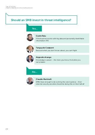 29
Take 10 minutes:
insight on big decisions for small businesses
Tanguy de Coatpont
Because what you don’t know about, you can’t fight
Claudio Martinelli
SMBs have enough to do running the core business – their
external security provider should be doing this on their behalf
No…
Alejandro Arango
Knowledge is power – the more you know, the better you
can prepare
Costin Raiu
If the business works with big data and personally identifiable
information (PII)
Yes…
Should an SMB invest in threat intelligence?
 