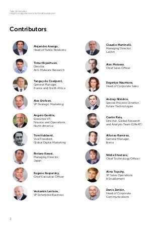 3
Take 10 minutes:
insight on big decisions for small businesses
Contributors
Alejandro Arango,
Head of Public Relations
Claudio Martinelli,
Managing Director,
LatAm
Timur Biyachuev,
Director,
Anti-Malware Research
Alex Moiseev,
Chief Sales Officer
Tanguy de Coatpont,
General Manager,
France and North Africa
Evgeniya Naumova,
Head of Corporate Sales
Alex Erofeev,
VP Strategic Marketing
Andrey Nikishin,
Special Projects Director,
Future Technologies
Angelo Gentile,
Executive VP,
Finance and Operations,
North America
Costin Raiu,
Director, Global Research
and Analysis Team (GReAT)
Tom Hubbard,
Vice President,
Global Digital Marketing
Alfonso Ramirez,
General Manager,
Iberia
Rintaro Kawai,
Managing Director,
Japan
Nikita Shvetsov,
Chief Technology Officer
Eugene Kaspersky,
Chief Executive Officer
Alina Topchy,
VP Sales Operations
& Enablement
Veniamin Levtsov,
VP Enterprise Business
Denis Zenkin,
Head of Corporate
Communications
 