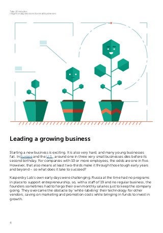 4
Take 10 minutes:
insight on big decisions for small businesses
Leading a growing business
Starting a new business is exciting. It is also very hard, and many young businesses
fail. In Europe and the U.S., around one in three very small businesses dies before its
second birthday. For companies with 10 or more employees, the odds are one in five.
However, that also means at least two-thirds make it through those tough early years
and beyond – so what does it take to succeed?
Kaspersky Lab’s own early days were challenging. Russia at the time had no programs
in place to support entrepreneurship, so, with a staff of 19 and no regular business, the
founders sometimes had to forgo their own monthly salaries just to keep the company
going. They overcame the obstacle by ‘white-labeling’ their technology for other
vendors, saving on marketing and promotion costs while bringing in funds to invest in
growth.
 