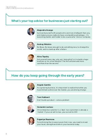 5
Take 10 minutes:
insight on big decisions for small businesses
What’s your top advice for businesses just starting out?
How do you keep going through the early years?
Alejandro Arango
Surround yourself with people who are more intelligent than you,
and make sure you really do have a competitive advantage – it’s
becoming harder and harder to be a successful ‘me too’ company
Andrey Nikishin
Be Brave. Be brave enough to do something new, to change the
world, and to stand up after a failure
Alina Topchy
Ask yourself every day: why am I doing this? Is it to build a huge
business or for a nice lifestyle? The first will demand more
sacrifices than the second
Angelo Gentile
As a growing business, it is important to realize that while you
have limited control over the market, you are driving change
Tom Hubbard
Don’t build a product – solve a problem
Veniamin Levtsov
One enterprise customer is a ‘deal’; two customers is already a
‘market’. If you can sell to two, you can sell to 100
Evgeniya Naumova
To be thriving five to seven years from now, you need to invest
your heart, strength and time in your business today
 