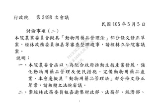 1
行政院 第 3498 次會議
民國 105 年 5 月 5 日
討論事項（二）
本院農業委員會擬具「動物用藥品管理法」部分條文修正草
案，經林政務委員祖嘉等審查整理竣事，請核轉立法院審議
案。
說明：
一、本院農委會函以，為配合政府推動生技產業發展，強
化動物用藥品管理及便民措施，完備動物用藥品產
業，本會爰擬具「動物用藥品管理法」部分條文修正
草案，請核轉立法院審議。
二、案經林政務委員祖嘉邀集財政部、法務部、經濟部、
行
政
院
行
政
院
第
3498次
院
會
會
議
F813CDC35F539957
 