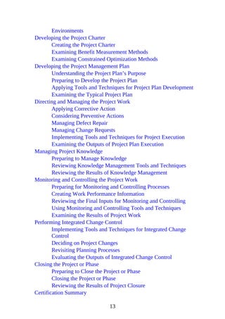 Environments
Developing the Project Charter
Creating the Project Charter
Examining Benefit Measurement Methods
Examining Constrained Optimization Methods
Developing the Project Management Plan
Understanding the Project Plan’s Purpose
Preparing to Develop the Project Plan
Applying Tools and Techniques for Project Plan Development
Examining the Typical Project Plan
Directing and Managing the Project Work
Applying Corrective Action
Considering Preventive Actions
Managing Defect Repair
Managing Change Requests
Implementing Tools and Techniques for Project Execution
Examining the Outputs of Project Plan Execution
Managing Project Knowledge
Preparing to Manage Knowledge
Reviewing Knowledge Management Tools and Techniques
Reviewing the Results of Knowledge Management
Monitoring and Controlling the Project Work
Preparing for Monitoring and Controlling Processes
Creating Work Performance Information
Reviewing the Final Inputs for Monitoring and Controlling
Using Monitoring and Controlling Tools and Techniques
Examining the Results of Project Work
Performing Integrated Change Control
Implementing Tools and Techniques for Integrated Change
Control
Deciding on Project Changes
Revisiting Planning Processes
Evaluating the Outputs of Integrated Change Control
Closing the Project or Phase
Preparing to Close the Project or Phase
Closing the Project or Phase
Reviewing the Results of Project Closure
Certification Summary
13
 