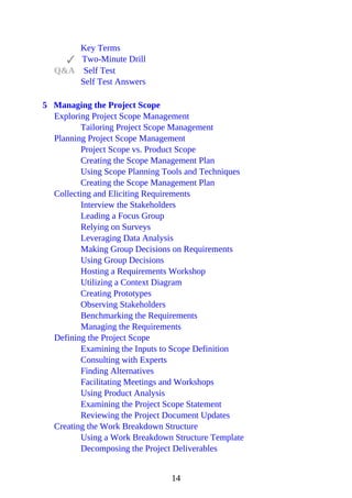 Key Terms
Two-Minute Drill
Q&A Self Test
Self Test Answers
5 Managing the Project Scope
Exploring Project Scope Management
Tailoring Project Scope Management
Planning Project Scope Management
Project Scope vs. Product Scope
Creating the Scope Management Plan
Using Scope Planning Tools and Techniques
Creating the Scope Management Plan
Collecting and Eliciting Requirements
Interview the Stakeholders
Leading a Focus Group
Relying on Surveys
Leveraging Data Analysis
Making Group Decisions on Requirements
Using Group Decisions
Hosting a Requirements Workshop
Utilizing a Context Diagram
Creating Prototypes
Observing Stakeholders
Benchmarking the Requirements
Managing the Requirements
Defining the Project Scope
Examining the Inputs to Scope Definition
Consulting with Experts
Finding Alternatives
Facilitating Meetings and Workshops
Using Product Analysis
Examining the Project Scope Statement
Reviewing the Project Document Updates
Creating the Work Breakdown Structure
Using a Work Breakdown Structure Template
Decomposing the Project Deliverables
14
 