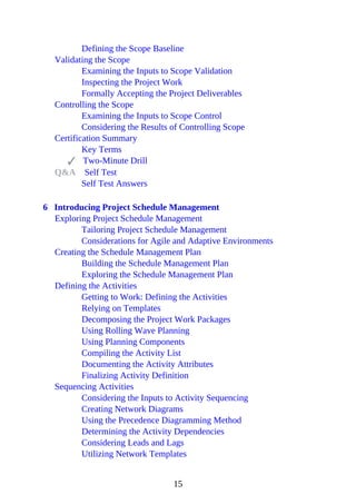 Defining the Scope Baseline
Validating the Scope
Examining the Inputs to Scope Validation
Inspecting the Project Work
Formally Accepting the Project Deliverables
Controlling the Scope
Examining the Inputs to Scope Control
Considering the Results of Controlling Scope
Certification Summary
Key Terms
Two-Minute Drill
Q&A Self Test
Self Test Answers
6 Introducing Project Schedule Management
Exploring Project Schedule Management
Tailoring Project Schedule Management
Considerations for Agile and Adaptive Environments
Creating the Schedule Management Plan
Building the Schedule Management Plan
Exploring the Schedule Management Plan
Defining the Activities
Getting to Work: Defining the Activities
Relying on Templates
Decomposing the Project Work Packages
Using Rolling Wave Planning
Using Planning Components
Compiling the Activity List
Documenting the Activity Attributes
Finalizing Activity Definition
Sequencing Activities
Considering the Inputs to Activity Sequencing
Creating Network Diagrams
Using the Precedence Diagramming Method
Determining the Activity Dependencies
Considering Leads and Lags
Utilizing Network Templates
15
 