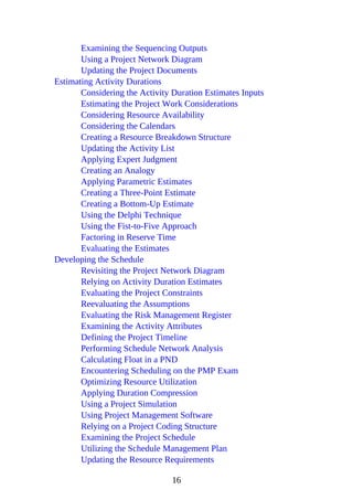 Examining the Sequencing Outputs
Using a Project Network Diagram
Updating the Project Documents
Estimating Activity Durations
Considering the Activity Duration Estimates Inputs
Estimating the Project Work Considerations
Considering Resource Availability
Considering the Calendars
Creating a Resource Breakdown Structure
Updating the Activity List
Applying Expert Judgment
Creating an Analogy
Applying Parametric Estimates
Creating a Three-Point Estimate
Creating a Bottom-Up Estimate
Using the Delphi Technique
Using the Fist-to-Five Approach
Factoring in Reserve Time
Evaluating the Estimates
Developing the Schedule
Revisiting the Project Network Diagram
Relying on Activity Duration Estimates
Evaluating the Project Constraints
Reevaluating the Assumptions
Evaluating the Risk Management Register
Examining the Activity Attributes
Defining the Project Timeline
Performing Schedule Network Analysis
Calculating Float in a PND
Encountering Scheduling on the PMP Exam
Optimizing Resource Utilization
Applying Duration Compression
Using a Project Simulation
Using Project Management Software
Relying on a Project Coding Structure
Examining the Project Schedule
Utilizing the Schedule Management Plan
Updating the Resource Requirements
16
 