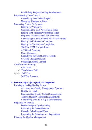 Establishing Project Funding Requirements
Implementing Cost Control
Considering Cost Control Inputs
Managing Changes to Costs
Measuring Project Performance
Finding the Variances
Calculating the Cost Performance Index
Finding the Schedule Performance Index
Preparing for the Estimate at Completion
Calculating the To-Complete Performance Index
Finding the Estimate to Complete
Finding the Variance at Completion
The Five EVM Formula Rules
Additional Planning
Using Computers
Considering the Cost Control Results
Creating Change Requests
Updating Lessons Learned
Certification Summary
Key Terms
Two-Minute Drill
Q&A Self Test
Self Test Answers
8 Introducing Project Quality Management
Looking at the Big Quality Picture
Accepting the Quality Management Approach
Quality vs. Grade
Implementing Quality Project Management
Tailoring Quality in Project Management
Considering Quality in Agile Environments
Preparing for Quality
Determining the Quality Policy
Reviewing the Scope Baseline
Consider Schedule and Costs
Reviewing the Standards and Regulations
Planning for Quality Management
18
 