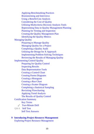Applying Benchmarking Practices
Brainstorming and Interviews
Using a Benefit/Cost Analysis
Considering the Cost of Quality
Utilizing Multicriteria Decision Analysis Tools
Representing Data in Quality Management Planning
Planning for Testing and Inspection
Creating the Quality Management Plan
Identifying the Quality Metrics
Managing Quality
Preparing to Manage Quality
Managing Quality for a Project
Completing a Quality Audit
Utilizing the Design for X Approach
Implementing Problem-Solving Techniques
Reviewing the Results of Managing Quality
Implementing Control Quality
Preparing for Quality Control
Inspecting Results
Data Representation Tools
Creating a Control Chart
Creating Pareto Diagrams
Creating a Histogram
Creating a Run Chart
Creating a Scatter Diagram
Completing a Statistical Sampling
Revisiting Flowcharting
Applying Trend Analysis
The Results of Quality Control
Certification Summary
Key Terms
Two-Minute Drill
Q&A Self Test
Self Test Answers
9 Introducing Project Resource Management
Exploring Project Resource Management
19
 