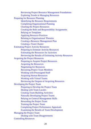 Reviewing Project Resource Management Foundations
Exploring Trends in Managing Resources
Preparing for Resource Planning
Identifying the Resource Requirements
Completing Organizational Planning
Charting the Project Resources
Creating the Role and Responsibility Assignments
Relying on Templates
Applying Resource Practices
Relating to Organizational Theories
Creating a Resource Management Plan
Creating a Team Charter
Estimating Project Activity Resources
Preparing to Estimate Activity Resources
Estimating the Resources for Activities
Reviewing the Results of Estimating Activity Resources
Acquiring the Project Resources
Preparing to Acquire Project Resources
Acquiring the Resources
Negotiating for Resources
Recruiting Project Team Members
Working with Preassigned Staff
Acquiring Human Resources
Working with Virtual Teams
Reviewing the Outputs of Acquiring Resources
Developing the Project Team
Preparing to Develop the Project Team
Dealing with Team Locales
Creating Team-Building Activities
Naturally Developing Project Teams
Relying on General Management Skills
Rewarding the Project Team
Training the Project Team
Completing Project Performance Appraisals
Examining the Results of Team Development
Managing the Project Team
Dealing with Team Disagreements
Controlling Resources
20
 