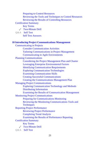Preparing to Control Resources
Reviewing the Tools and Techniques to Control Resources
Reviewing the Results of Controlling Resources
Certification Summary
Key Terms
Two-Minute Drill
Q&A Self Test
Self Test Answers
10 Introducing Project Communications Management
Communicating in Projects
Consider Communication Activities
Tailoring Communications in Project Management
Communicating in Agile Environments
Planning Communications
Considering the Project Management Plan and Charter
Leveraging Enterprise Environmental Factors
Identifying Communication Requirements
Exploring Communication Technologies
Examining Communication Skills
Creating Successful Communications
Creating the Communications Management Plan
Managing Project Communications
Exploring Communication Technology and Methods
Distributing Information
Examining the Results of Communication Management
Monitoring Project Communications
Preparing for Communications Monitoring
Reviewing the Monitoring Communications Tools and
Techniques
Reporting Project Performance
Reviewing Project Performance
Completing Trend Analysis
Examining the Results of Performance Reporting
Certification Summary
Key Terms
Two-Minute Drill
Q&A Self Test
21
 