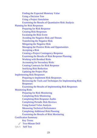 Finding the Expected Monetary Value
Using a Decision Tree
Using a Project Simulation
Examining the Results of Quantitative Risk Analysis
Planning for Risk Responses
Preparing for Risk Response
Creating Risk Responses
Escalating the Risk Event
Avoiding the Negative Risk and Threats
Transferring the Negative Risk
Mitigating the Negative Risk
Managing the Positive Risks and Opportunities
Accepting a Risk
Creating a Project Contingency Response
Examining the Results of Risk Response Planning
Working with Residual Risks
Accounting for Secondary Risks
Creating Contracts for Risk Response
Justifying Risk Reduction
Updating the Project Plan
Implementing Risk Responses
Preparing to Implement Risk Responses
Reviewing the Tools and Techniques for Implementing Risk
Responses
Examining the Results of Implementing Risk Responses
Monitoring Risks
Preparing for Risk Monitoring
Completing Risk Monitoring
Completing Risk Response Audits
Completing Periodic Risk Reviews
Using Earned Value Analysis
Measuring Technical Performance
Completing Additional Risk Planning
Examining the Results of Risk Monitoring
Certification Summary
Key Terms
Two-Minute Drill
Q&A Self Test
23
 