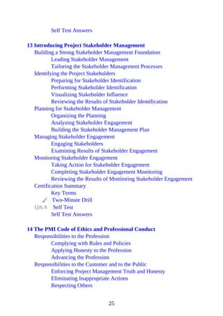 Self Test Answers
13 Introducing Project Stakeholder Management
Building a Strong Stakeholder Management Foundation
Leading Stakeholder Management
Tailoring the Stakeholder Management Processes
Identifying the Project Stakeholders
Preparing for Stakeholder Identification
Performing Stakeholder Identification
Visualizing Stakeholder Influence
Reviewing the Results of Stakeholder Identification
Planning for Stakeholder Management
Organizing the Planning
Analyzing Stakeholder Engagement
Building the Stakeholder Management Plan
Managing Stakeholder Engagement
Engaging Stakeholders
Examining Results of Stakeholder Engagement
Monitoring Stakeholder Engagement
Taking Action for Stakeholder Engagement
Completing Stakeholder Engagement Monitoring
Reviewing the Results of Monitoring Stakeholder Engagement
Certification Summary
Key Terms
Two-Minute Drill
Q&A Self Test
Self Test Answers
14 The PMI Code of Ethics and Professional Conduct
Responsibilities to the Profession
Complying with Rules and Policies
Applying Honesty to the Profession
Advancing the Profession
Responsibilities to the Customer and to the Public
Enforcing Project Management Truth and Honesty
Eliminating Inappropriate Actions
Respecting Others
25
 