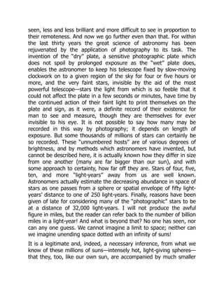 seen, less and less brilliant and more difficult to see in proportion to
their remoteness. And now we go further even than that. For within
the last thirty years the great science of astronomy has been
rejuvenated by the application of photography to its task. The
invention of the “dry” plate, a sensitive photographic plate which
does not spoil by prolonged exposure as the “wet” plate does,
enables the astronomer to keep his telescope fixed by slow-moving
clockwork on to a given region of the sky for four or five hours or
more, and the very faint stars, invisible by the aid of the most
powerful telescope—stars the light from which is so feeble that it
could not affect the plate in a few seconds or minutes, have time by
the continued action of their faint light to print themselves on the
plate and sign, as it were, a definite record of their existence for
man to see and measure, though they are themselves for ever
invisible to his eye. It is not possible to say how many may be
recorded in this way by photography; it depends on length of
exposure. But some thousands of millions of stars can certainly be
so recorded. These “unnumbered hosts” are of various degrees of
brightness, and by methods which astronomers have invented, but
cannot be described here, it is actually known how they differ in size
from one another (many are far bigger than our sun), and with
some approach to certainty, how far off they are. Stars of four, five,
ten, and more “light-years” away from us are well known.
Astronomers actually estimate the decreasing abundance in space of
stars as one passes from a sphere or spatial envelope of fifty light-
years’ distance to one of 250 light-years. Finally, reasons have been
given of late for considering many of the “photographic” stars to be
at a distance of 32,000 light-years. I will not produce the awful
figure in miles, but the reader can refer back to the number of billion
miles in a light-year! And what is beyond that? No one has seen, nor
can any one guess. We cannot imagine a limit to space; neither can
we imagine unending space dotted with an infinity of suns!
It is a legitimate and, indeed, a necessary inference, from what we
know of these millions of suns—intensely hot, light-giving spheres—
that they, too, like our own sun, are accompanied by much smaller
 