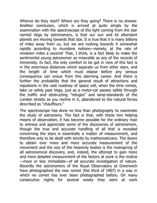 Whence do they start? Where are they going? There is no answer.
Another conclusion, which is arrived at quite simply by the
examination with the spectroscope of the light coming from the star
named Vega by astronomers, is that our sun and its attendant
planets are moving towards that star. It is true that it is many billions
of miles away from us, but we are rushing towards it somewhat
rapidly according to mundane notions—namely, at the rate of
nineteen miles a second! That, I think, is a fact likely to make the
sentimental young astronomer as miserable as any of the records of
immensity. In fact, the only comfort to be got in view of this fact is
in the enormous distances which separate us from other stars, and
the length of time which must elapse before any serious
consequence can ensue from this alarming career. And there is
further the probability that the general result of attractions and
repulsions in the vast roadway of space will, when the time comes,
take us safely past Vega, just as a motor-car passes safely through
the traffic and obstructing “refuges” and lamp-standards of the
London streets as you recline in it, abandoned to the natural forces
described as “chauffeurs.”
The spectroscope has done no less than photography to reanimate
the study of astronomy. The fact is that, with these two helping
means of observation, it has become possible for the ordinary man
to witness and appreciate some of the discoveries of astronomers,
though the true and accurate handling of all that is revealed
concerning the stars is essentially a matter of measurement, and
therefore only to be dealt with strictly by mathematicians. The desire
to obtain ever more and more accurate measurement of the
movement and the size of the heavenly bodies is the mainspring of
all astronomical discovery, and, indeed, the attempt to gain more
and more detailed measurement of the factors at work is the motive
—more or less immediate—of all accurate investigation of nature.
Recently the astronomers of the Royal Observatory at Greenwich
have photographed the new comet (the third of 1907) in a way in
which no comet has ever been photographed before. On many
consecutive nights for several weeks they were at work
 