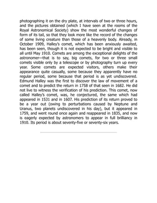 photographing it on the dry plate, at intervals of two or three hours,
and the pictures obtained (which I have seen at the rooms of the
Royal Astronomical Society) show the most wonderful changes of
form of its tail, so that they look more like the record of the changes
of some living creature than those of a heavenly body. Already, in
October 1909, Halley’s comet, which has been anxiously awaited,
has been seen, though it is not expected to be bright and visible to
all until May 1910. Comets are among the exceptional delights of the
astronomer—that is to say, big comets, for two or three small
comets visible only by a telescope or by photography turn up every
year. Some comets are expected visitors, others make their
appearance quite casually, some because they apparently have no
regular period, some because that period is as yet undiscovered.
Edmund Halley was the first to discover the law of movement of a
comet and to predict the return in 1758 of that seen in 1682. He did
not live to witness the verification of his prediction. This comet, now
called Halley’s comet, was, he conjectured, the same which had
appeared in 1531 and in 1607. His prediction of its return proved to
be a year out (owing to perturbations caused by Neptune and
Uranus, two planets undiscovered in his day), but it appeared in
1759, and went round once again and reappeared in 1835, and now
is eagerly expected by astronomers to appear in full brilliancy in
1910. Its period is about seventy-five or seventy-six years.
 