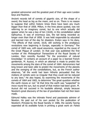 greatest astronomer and the greatest poet of their age were London
boys and Paulines.
Ancient records tell of comets of gigantic size, of the shape of a
sword, the head as big as the moon, and so on. There is no reason
to suppose that within historic times there have been any much
bigger than that of 1858. Milton, in the lines above quoted, was not
referring to an imaginary comet, but to one which actually did
appear when he was a boy of ten (1618), in the constellation called
Ophiuchus. It was of enormous size, the tail being recorded as
longer even than that of 1858. It was held responsible by educated
and learned men of the day for disasters. Evelyn says in his diary,
“The effects of that comet, 1618, still working in the prodigious
revolutions now beginning in Europe, especially in Germany.” The
comet of 1665 was, with equal assurance, regarded as the cause of
the Great Plague of London. In that year was published the first
number of the Philosophical Transactions of the Royal Society of
London, then recently founded “for the promotion of natural
knowledge.” It contains an account of a paper by a learned French
gentleman, M. Auzout, in which an attempt is made to predict the
movements among the stars of the comet of 1664. Astronomers had
long known and been able to predict the movements of the planets
and the swinging of the constellations, but, as the French author
observes, “all the world had been hitherto persuaded that the
motions of comets were so irregular that they could not be reduced
to any laws.” He also hoped, by examining the movements of the
comets of 1664 and 1665, to determine “the great question whether
the earth moves or not.” At that time the earth was “suspected” to
move round the sun, but no proof of that motion had been given. M.
Auzout did not succeed in his laudable attempt, simply because
Newton’s great discovery of the law of gravitation had not then been
made.
Edmund Halley was the intimate friend and passionate admirer of
Newton. He paid out of his own pocket for the publication of
Newton’s Principia by the Royal Society in 1686, the society having
expended all its available funds in printing a great work on Fishes
 