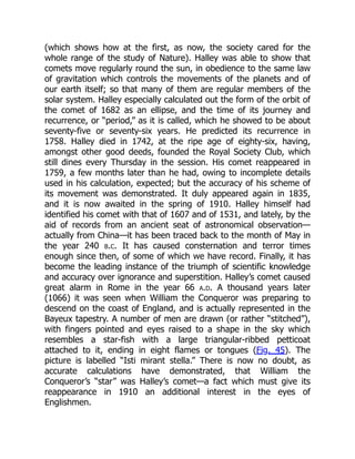 (which shows how at the first, as now, the society cared for the
whole range of the study of Nature). Halley was able to show that
comets move regularly round the sun, in obedience to the same law
of gravitation which controls the movements of the planets and of
our earth itself; so that many of them are regular members of the
solar system. Halley especially calculated out the form of the orbit of
the comet of 1682 as an ellipse, and the time of its journey and
recurrence, or “period,” as it is called, which he showed to be about
seventy-five or seventy-six years. He predicted its recurrence in
1758. Halley died in 1742, at the ripe age of eighty-six, having,
amongst other good deeds, founded the Royal Society Club, which
still dines every Thursday in the session. His comet reappeared in
1759, a few months later than he had, owing to incomplete details
used in his calculation, expected; but the accuracy of his scheme of
its movement was demonstrated. It duly appeared again in 1835,
and it is now awaited in the spring of 1910. Halley himself had
identified his comet with that of 1607 and of 1531, and lately, by the
aid of records from an ancient seat of astronomical observation—
actually from China—it has been traced back to the month of May in
the year 240 b.c. It has caused consternation and terror times
enough since then, of some of which we have record. Finally, it has
become the leading instance of the triumph of scientific knowledge
and accuracy over ignorance and superstition. Halley’s comet caused
great alarm in Rome in the year 66 a.d. A thousand years later
(1066) it was seen when William the Conqueror was preparing to
descend on the coast of England, and is actually represented in the
Bayeux tapestry. A number of men are drawn (or rather “stitched”),
with fingers pointed and eyes raised to a shape in the sky which
resembles a star-fish with a large triangular-ribbed petticoat
attached to it, ending in eight flames or tongues (Fig. 45). The
picture is labelled “Isti mirant stella.” There is now no doubt, as
accurate calculations have demonstrated, that William the
Conqueror’s “star” was Halley’s comet—a fact which must give its
reappearance in 1910 an additional interest in the eyes of
Englishmen.
 