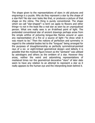 The shape given to the representations of stars in old pictures and
engravings is a puzzle. Why do they represent a star by the shape of
a star-fish? No star ever looks like that, or produces a picture of that
shape on the retina. The thing is purely conventional. The shape
which we call “star-shaped”—a term we apply to flowers and other
things—is not in the least like a real star as seen by an unprejudiced
person. What one really sees is an ill-defined point of light. The
pretended conventional star of ancient drawings perhaps arose from
the simple artifice of picturing tongue-like flames around or upon
any representation of a fire or a source of light—“to show what it
was meant to be.” Then the notions of perfection and symmetry in
regard to the celestial bodies led to the “tongues” being arranged for
the purposes of draughtsmanship as perfectly symmetrical-pointed
rays of a six- or eight-limbed geometrical design—and latterly it is
possible that the mystical figure known as the “pentacle” was utilised
by astrologers and others as the emblem of a star. However they
arose, neither the weird and astonishing representations of
mediæval times nor the geometrical decorative “stars” of later date
seem to have any relation to an attempt to represent a star as it
really appears to the human eye and the interpreting brain behind it.
 