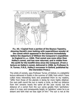 Fig. 45.—Copied from a portion of the Bayeux Tapestry,
showing Harold’s men looking with superstitious wonder at
the comet which appeared in the heavens immediately
before the departure of William the Conqueror’s expedition
to England in a.d. 1066. That comet was none other than
Halley’s comet, and has now returned, and is visible from
the earth for the twelfth time since the Conquest. (From a
lecture on Halley’s comet, delivered in 1908, by Professor H.
H. Turner, F.R.S., Halley’s successor in Oxford, published by
the Clarendon Press.)
The orbits of comets, says Professor Turner, of Oxford, in a delightful
lecture delivered in Dublin in the summer of 1908, from which I have
culled many interesting facts and presented them to my readers,
“differ from those of the planets in being far more highly elliptical.
Our own path round the sun is nearly a circle, so that our distance
from him remains nearly the same all the year round; but the
distance of a comet from the sun varies greatly from ‘perihelion,’
when it is near, and consequently bright, to ‘aphelion,’ when he is so
distant and faint that we lose sight of him.” The sun is not at the
 
