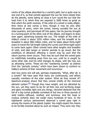 centre of the ellipse described by a comet’s path, but is quite near to
one end of it, so that comets approach the sun far more closely than
do the planets, some taking so close a turn round the sun that the
heat from it to which they are exposed is 2000 times as great as
that which the earth receives. If the orbit of a comet is really elliptic,
then there at last comes a time, though it may be only after
thousands of years, when the comet, having rounded the sun at
close quarters, and journeyed off into space, has his journey brought
to a turning-point at the other end of the ellipse, and begins to draw
near again, advancing towards the sun. The length of the orbit of
Halley’s comet is about 3255 million miles, and the breadth at its
broadest is about 800 million miles, and he takes about thirty-eight
years to travel the full length (along the curve) and thirty-eight years
to come back again! Other comets have other lengths and breadths
of orbit, and take longer or shorter periods to go round. But the
conditions of attraction affecting a comet may be such that the
return journey never occurs. They may be such that the comet goes
on indefinitely travelling away from our sun, until he is caught by
some other star, and his orbit changes its shape, with the new sun
as attracting centre. These are the “wandering comets” as distinct
from the “periodic comets,” which have been shown to conform to
Halley’s scheme of their movement and recurrence.
And now some one will ask, perhaps impatiently, “What, after all, is
a comet?” We have seen that many are continuously, and others
casually, members of the solar system. What do they consist of?
Spectrum-analysis shows that they consist chiefly of the chemical
element carbon.[6] Though they have weight, and are attracted by
the sun, yet they seem to be for all their size and terrifying shape
and glare incredibly light and airy things. Herschel declared that the
tail of a big comet probably consisted of but two or three pounds of
solid matter—diffused, rarefied, and luminous. And the head or
nucleus certainly does not weigh many hundreds of tons. In the
eighteenth century astronomers observed a comet pass right in
among the moons of the planet Jupiter. You might expect the moons
to be terribly knocked about by such an impact. They were not; they
 