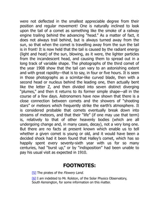 were not deflected in the smallest appreciable degree from their
position and regular movement! One is naturally inclined to look
upon the tail of a comet as something like the smoke of a railway
engine trailing behind the advancing “head.” As a matter of fact, it
does not always trail behind, but is always turned away from the
sun, so that when the comet is travelling away from the sun the tail
is in front! It is now held that the tail is caused by the radiant energy
(light and heat) of the sun, blowing, as it were, the lighter particles
from the incandescent head, and causing them to spread out in a
long track of variable shape. The photographs of the third comet of
the year 1908 show that the tail can vary to an astonishing extent
and with great rapidity—that is to say, in four or five hours. It is seen
in those photographs as a scimitar-like curved blade, then with a
second head or nucleus behind the leading one, then actually bent
like the letter Z, and then divided into seven distinct diverging
“plumes,” and then it returns to its former simple shape—all in the
course of a few days. Astronomers have now shown that there is a
close connection between comets and the showers of “shooting
stars” or meteors which frequently strike the earth’s atmosphere. It
is considered probable that comets eventually break down into
streams of meteors, and that their “life” (if one may use that term)
is, relatively to that of other heavenly bodies (which are all
undergoing change and, in many cases, decay), not a very long one.
But there are no facts at present known which enable us to tell
whether a given comet is young or old, and it would have been a
decided shock had it been found that Halley’s comet, which has so
happily spent every seventy-sixth year with us for so many
centuries, had “burst up,” or by “indisposition” had been unable to
pay his usual visit as expected in 1910.
FOOTNOTES:
[5] The pirates of the Flowery Land.
[6] I am indebted to Mr. Rolston, of the Solar Physics Observatory,
South Kensington, for some information on this matter.
 