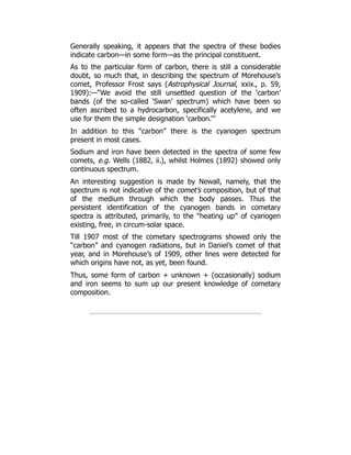 Generally speaking, it appears that the spectra of these bodies
indicate carbon—in some form—as the principal constituent.
As to the particular form of carbon, there is still a considerable
doubt, so much that, in describing the spectrum of Morehouse’s
comet, Professor Frost says (Astrophysical Journal, xxix., p. 59,
1909):—“We avoid the still unsettled question of the ‘carbon’
bands (of the so-called ‘Swan’ spectrum) which have been so
often ascribed to a hydrocarbon, specifically acetylene, and we
use for them the simple designation ‘carbon.’”
In addition to this “carbon” there is the cyanogen spectrum
present in most cases.
Sodium and iron have been detected in the spectra of some few
comets, e.g. Wells (1882, ii.), whilst Holmes (1892) showed only
continuous spectrum.
An interesting suggestion is made by Newall, namely, that the
spectrum is not indicative of the comet’s composition, but of that
of the medium through which the body passes. Thus the
persistent identification of the cyanogen bands in cometary
spectra is attributed, primarily, to the “heating up” of cyanogen
existing, free, in circum-solar space.
Till 1907 most of the cometary spectrograms showed only the
“carbon” and cyanogen radiations, but in Daniel’s comet of that
year, and in Morehouse’s of 1909, other lines were detected for
which origins have not, as yet, been found.
Thus, some form of carbon + unknown + (occasionally) sodium
and iron seems to sum up our present knowledge of cometary
composition.
 