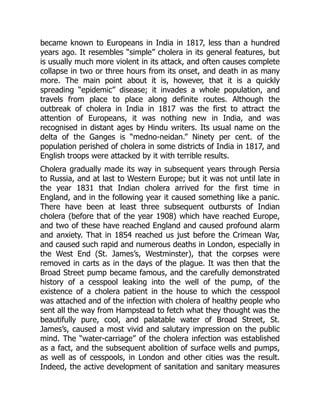 became known to Europeans in India in 1817, less than a hundred
years ago. It resembles “simple” cholera in its general features, but
is usually much more violent in its attack, and often causes complete
collapse in two or three hours from its onset, and death in as many
more. The main point about it is, however, that it is a quickly
spreading “epidemic” disease; it invades a whole population, and
travels from place to place along definite routes. Although the
outbreak of cholera in India in 1817 was the first to attract the
attention of Europeans, it was nothing new in India, and was
recognised in distant ages by Hindu writers. Its usual name on the
delta of the Ganges is “medno-neidan.” Ninety per cent. of the
population perished of cholera in some districts of India in 1817, and
English troops were attacked by it with terrible results.
Cholera gradually made its way in subsequent years through Persia
to Russia, and at last to Western Europe; but it was not until late in
the year 1831 that Indian cholera arrived for the first time in
England, and in the following year it caused something like a panic.
There have been at least three subsequent outbursts of Indian
cholera (before that of the year 1908) which have reached Europe,
and two of these have reached England and caused profound alarm
and anxiety. That in 1854 reached us just before the Crimean War,
and caused such rapid and numerous deaths in London, especially in
the West End (St. James’s, Westminster), that the corpses were
removed in carts as in the days of the plague. It was then that the
Broad Street pump became famous, and the carefully demonstrated
history of a cesspool leaking into the well of the pump, of the
existence of a cholera patient in the house to which the cesspool
was attached and of the infection with cholera of healthy people who
sent all the way from Hampstead to fetch what they thought was the
beautifully pure, cool, and palatable water of Broad Street, St.
James’s, caused a most vivid and salutary impression on the public
mind. The “water-carriage” of the cholera infection was established
as a fact, and the subsequent abolition of surface wells and pumps,
as well as of cesspools, in London and other cities was the result.
Indeed, the active development of sanitation and sanitary measures
 