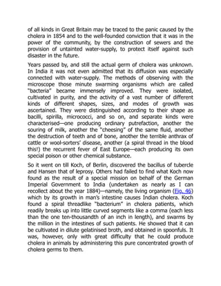 of all kinds in Great Britain may be traced to the panic caused by the
cholera in 1854 and to the well-founded conviction that it was in the
power of the community, by the construction of sewers and the
provision of untainted water-supply, to protect itself against such
disaster in the future.
Years passed by, and still the actual germ of cholera was unknown.
In India it was not even admitted that its diffusion was especially
connected with water-supply. The methods of observing with the
microscope those minute swarming organisms which are called
“bacteria” became immensely improved. They were isolated,
cultivated in purity, and the activity of a vast number of different
kinds of different shapes, sizes, and modes of growth was
ascertained. They were distinguished according to their shape as
bacilli, spirilla, micrococci, and so on, and separate kinds were
characterised—one producing ordinary putrefaction, another the
souring of milk, another the “cheesing” of the same fluid, another
the destruction of teeth and of bone, another the terrible anthrax of
cattle or wool-sorters’ disease, another (a spiral thread in the blood
this!) the recurrent fever of East Europe—each producing its own
special poison or other chemical substance.
So it went on till Koch, of Berlin, discovered the bacillus of tubercle
and Hansen that of leprosy. Others had failed to find what Koch now
found as the result of a special mission on behalf of the German
Imperial Government to India (undertaken as nearly as I can
recollect about the year 1884)—namely, the living organism (Fig. 46)
which by its growth in man’s intestine causes Indian cholera. Koch
found a spiral threadlike “bacterium” in cholera patients, which
readily breaks up into little curved segments like a comma (each less
than the one ten-thousandth of an inch in length), and swarms by
the million in the intestines of such patients. He showed that it can
be cultivated in dilute gelatinised broth, and obtained in spoonfuls. It
was, however, only with great difficulty that he could produce
cholera in animals by administering this pure concentrated growth of
cholera germs to them.
 