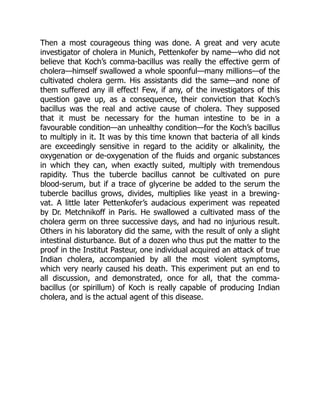 Then a most courageous thing was done. A great and very acute
investigator of cholera in Munich, Pettenkofer by name—who did not
believe that Koch’s comma-bacillus was really the effective germ of
cholera—himself swallowed a whole spoonful—many millions—of the
cultivated cholera germ. His assistants did the same—and none of
them suffered any ill effect! Few, if any, of the investigators of this
question gave up, as a consequence, their conviction that Koch’s
bacillus was the real and active cause of cholera. They supposed
that it must be necessary for the human intestine to be in a
favourable condition—an unhealthy condition—for the Koch’s bacillus
to multiply in it. It was by this time known that bacteria of all kinds
are exceedingly sensitive in regard to the acidity or alkalinity, the
oxygenation or de-oxygenation of the fluids and organic substances
in which they can, when exactly suited, multiply with tremendous
rapidity. Thus the tubercle bacillus cannot be cultivated on pure
blood-serum, but if a trace of glycerine be added to the serum the
tubercle bacillus grows, divides, multiplies like yeast in a brewing-
vat. A little later Pettenkofer’s audacious experiment was repeated
by Dr. Metchnikoff in Paris. He swallowed a cultivated mass of the
cholera germ on three successive days, and had no injurious result.
Others in his laboratory did the same, with the result of only a slight
intestinal disturbance. But of a dozen who thus put the matter to the
proof in the Institut Pasteur, one individual acquired an attack of true
Indian cholera, accompanied by all the most violent symptoms,
which very nearly caused his death. This experiment put an end to
all discussion, and demonstrated, once for all, that the comma-
bacillus (or spirillum) of Koch is really capable of producing Indian
cholera, and is the actual agent of this disease.
 