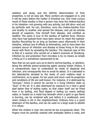 isolation and study, and the definite determination of their
properties, is not an easy job. Many workers are engaged on it, and
it will be years before the matter is threshed out. One most curious
result of these studies is that a person may have the cholera-bacillus
in his intestine—not growing with any activity, but still alive—and yet
be perfectly well. He can, therefore, carry the cholera-bacillus from
one locality to another and spread the disease, and yet be entirely
devoid of suspicion, free himself from disease, and certified as
healthy! The same is true of the bacillus of typhoid fever. Persons
who have had typhoid fever have been shown to retain the typhoid-
bacillus flourishing for as long as fourteen years afterwards in their
intestine, without any ill effects to themselves, and to have been the
constant source of infection and disease to those living in the same
house with them by spreading the bacillus. The classical case of this
is that of a woman who carried on a baker’s business at Strasburg.
Infection by and protection from microbes is by no means so simple
a thing as it is sometimes represented to be.
Now that we are quite sure as to Koch’s comma-bacillus, or spirillum,
being the definite poison-producing agent causing Indian cholera, it
is comparatively easy to understand its mode of dispersal and
infection, and consequently how to avoid its attack. It is cultivated in
the laboratories devoted to the study of such matters—kept in
confinement, so to speak, for ten years and more—and its properties
and conditions of life are well known. For instance, it is destroyed by
“dryness,” hence it cannot be carried in a living infective state as
“dust” in the air. It is also destroyed by exposure to a heat a good
deal below that of boiling water, so that water itself can be freed
from it by boiling, and food dipped in boiling (or nearly boiling)
water, or heated on a metal tray beneath which a spirit or gas flame
is burning, can be rendered safe just before it is swallowed, even
when cholera is rife in the neighbourhood. Ordinary lime is a great
destroyer of the bacillus, and can be used on a large scale to abolish
it in refuse.
When the cholera is near one cannot be too scrupulously clean. The
fingers must be carefully washed with antiseptic before a meal, and
 